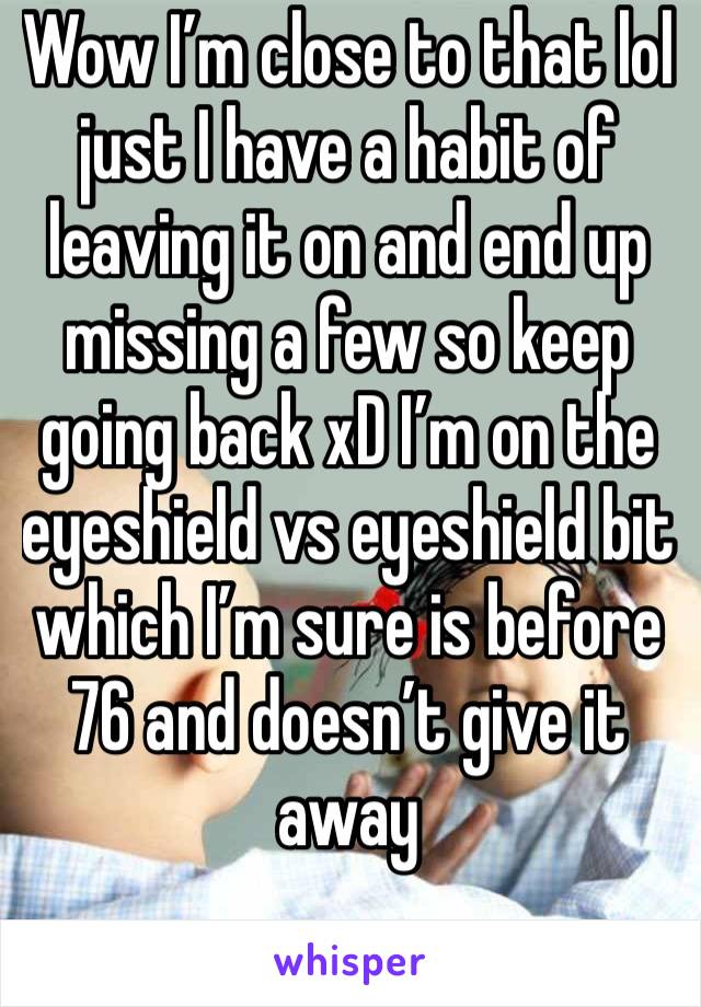 Wow I’m close to that lol just I have a habit of leaving it on and end up missing a few so keep going back xD I’m on the eyeshield vs eyeshield bit which I’m sure is before 76 and doesn’t give it away