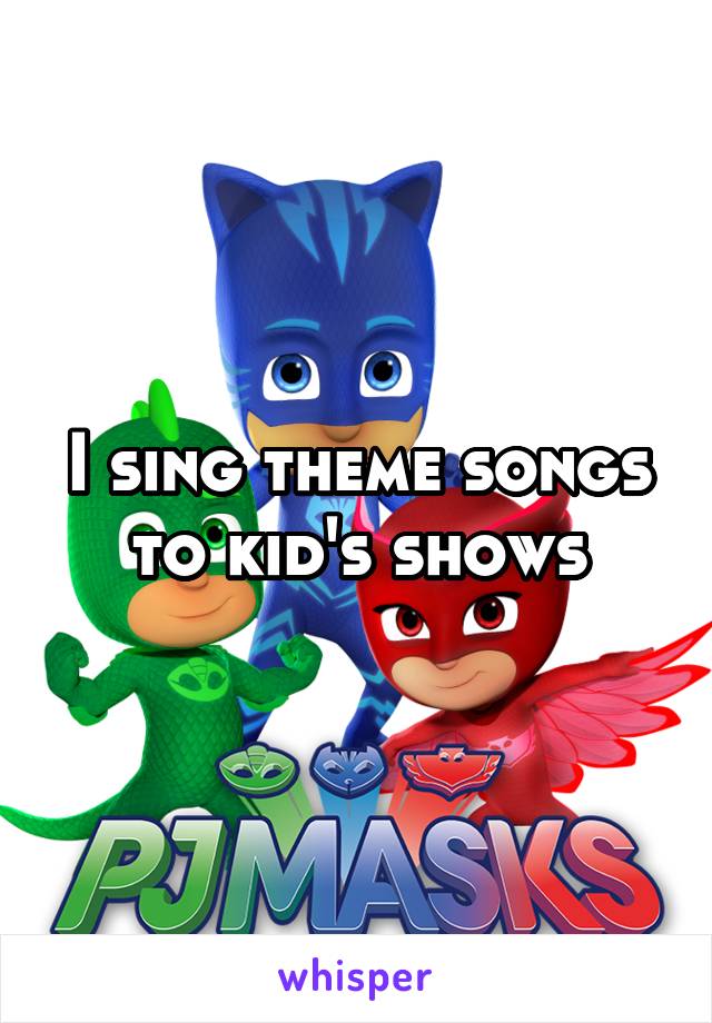 I sing theme songs to kid's shows