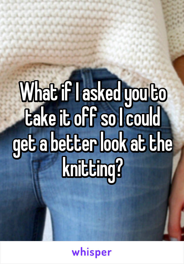 What if I asked you to take it off so I could get a better look at the knitting?