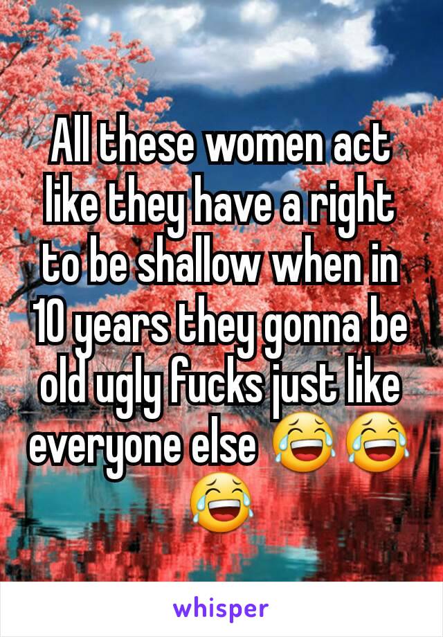 All these women act like they have a right to be shallow when in 10 years they gonna be old ugly fucks just like everyone else 😂😂😂