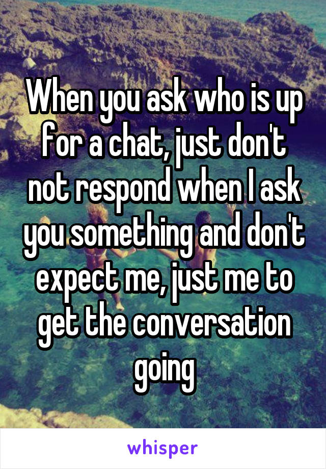 When you ask who is up for a chat, just don't not respond when I ask you something and don't expect me, just me to get the conversation going