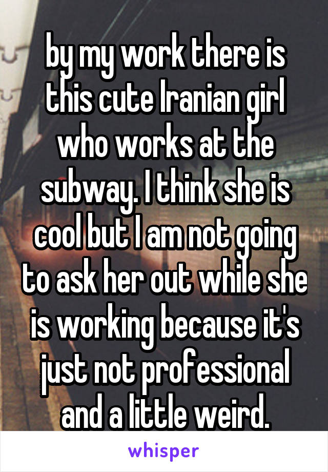 by my work there is this cute Iranian girl who works at the subway. I think she is cool but I am not going to ask her out while she is working because it's just not professional and a little weird.