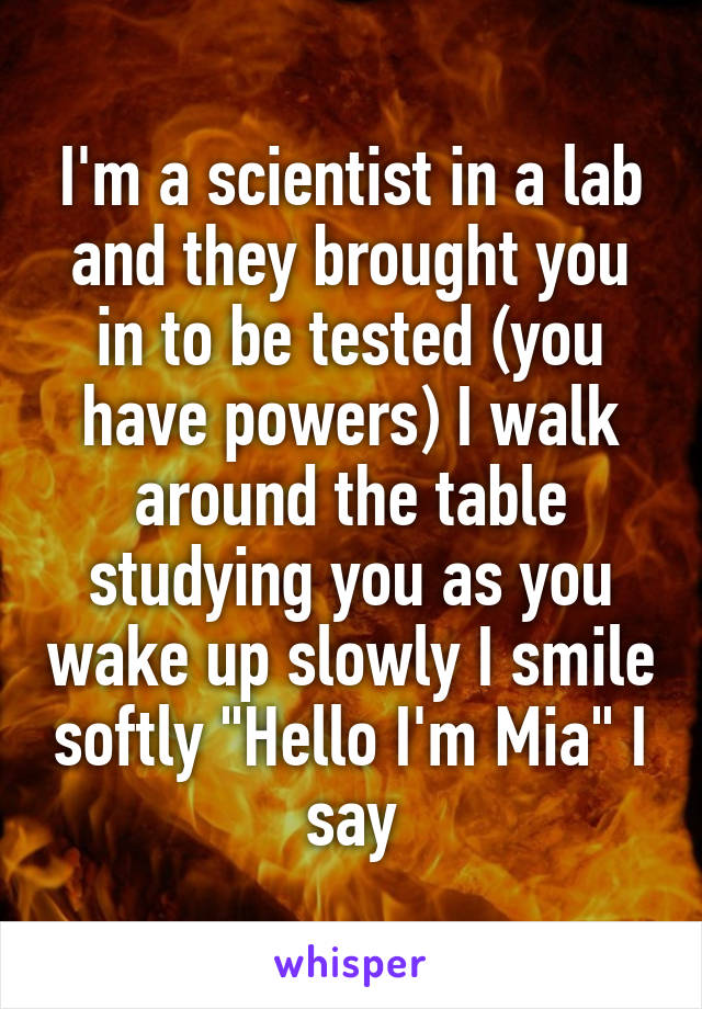 I'm a scientist in a lab and they brought you in to be tested (you have powers) I walk around the table studying you as you wake up slowly I smile softly "Hello I'm Mia" I say