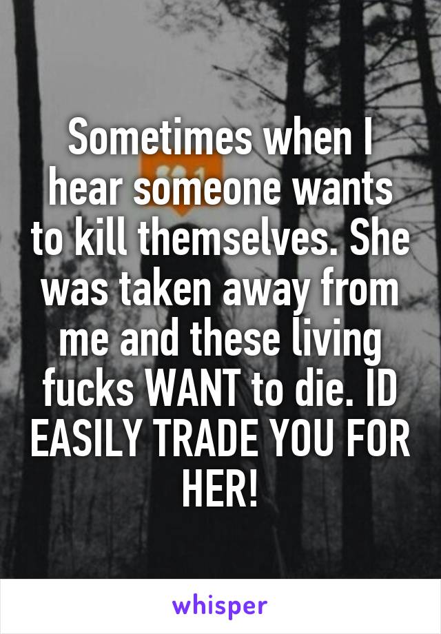 Sometimes when I hear someone wants to kill themselves. She was taken away from me and these living fucks WANT to die. ID EASILY TRADE YOU FOR HER!