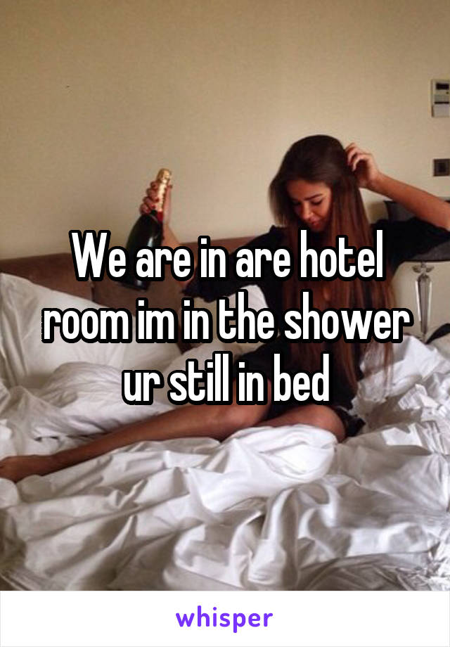 We are in are hotel room im in the shower ur still in bed