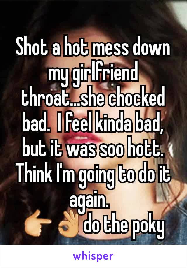 Shot a hot mess down my girlfriend throat...she chocked bad.  I feel kinda bad, but it was soo hott.  Think I'm going to do it again.  
👉👌do the poky