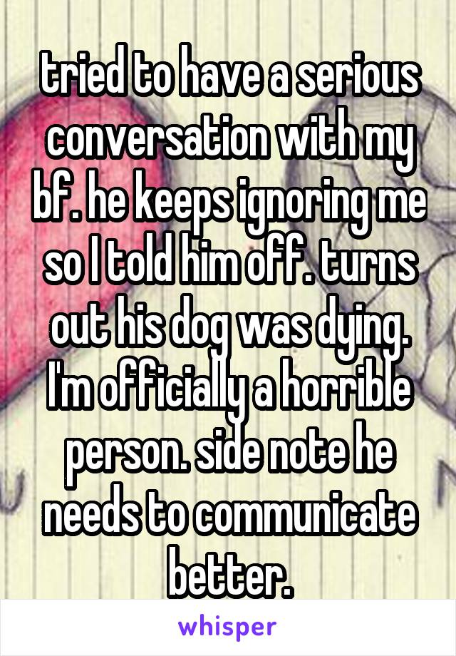 tried to have a serious conversation with my bf. he keeps ignoring me so I told him off. turns out his dog was dying. I'm officially a horrible person. side note he needs to communicate better.