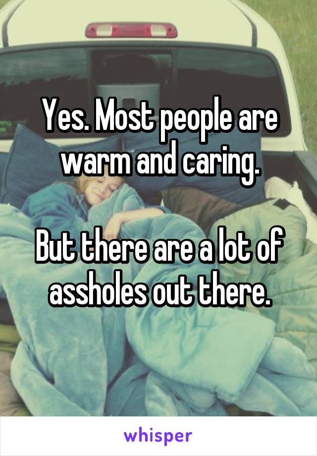 Yes. Most people are warm and caring.

But there are a lot of assholes out there.
