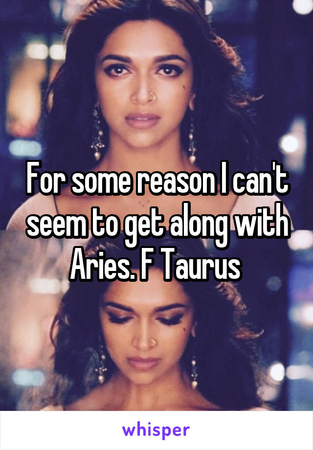 For some reason I can't seem to get along with Aries. F Taurus 