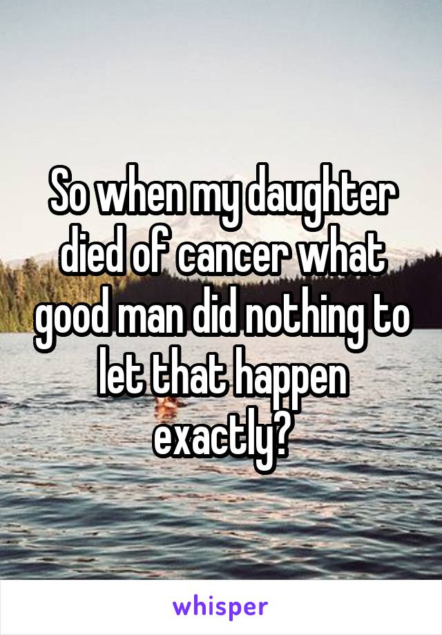 So when my daughter died of cancer what good man did nothing to let that happen exactly?