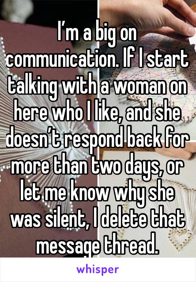 I’m a big on communication. If I start talking with a woman on here who I like, and she doesn’t respond back for more than two days, or let me know why she was silent, I delete that message thread.