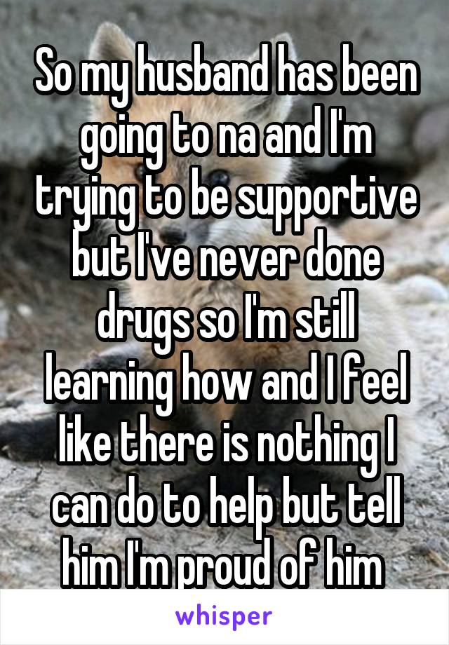 So my husband has been going to na and I'm trying to be supportive but I've never done drugs so I'm still learning how and I feel like there is nothing I can do to help but tell him I'm proud of him 