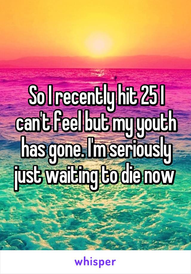 So I recently hit 25 I can't feel but my youth has gone. I'm seriously just waiting to die now 