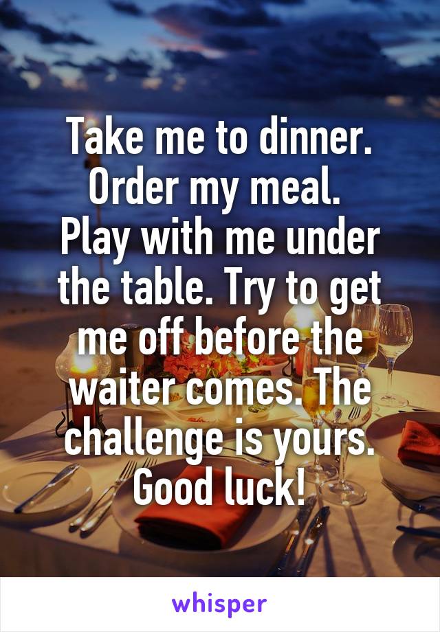 Take me to dinner. Order my meal. 
Play with me under the table. Try to get me off before the waiter comes. The challenge is yours. Good luck!