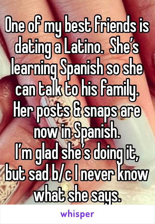 One of my best friends is dating a Latino.  She’s learning Spanish so she can talk to his family. Her posts & snaps are now in Spanish.
I’m glad she’s doing it, but sad b/c I never know what she says.