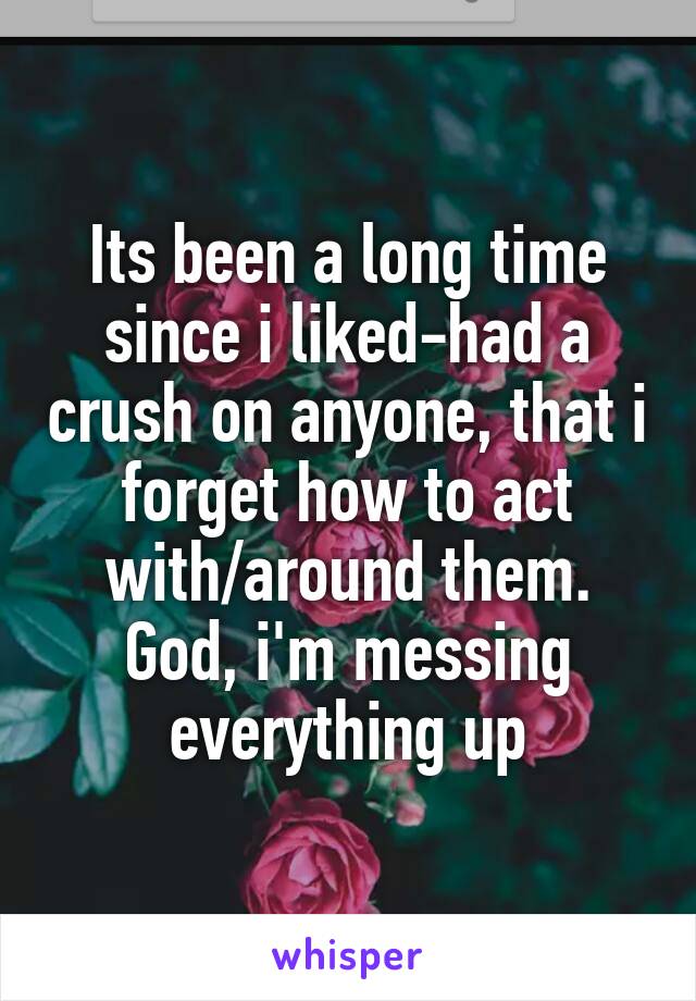 Its been a long time since i liked-had a crush on anyone, that i forget how to act with/around them. God, i'm messing everything up