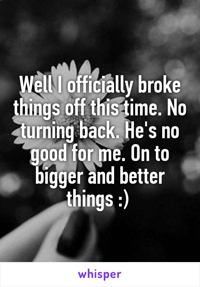 Well I officially broke things off this time. No turning back. He's no good for me. On to bigger and better things :) 