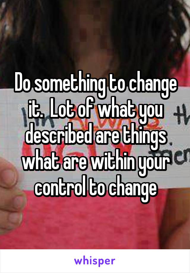 Do something to change it.  Lot of what you described are things what are within your control to change