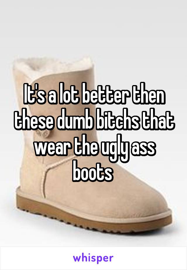 It's a lot better then these dumb bitchs that wear the ugly ass boots 