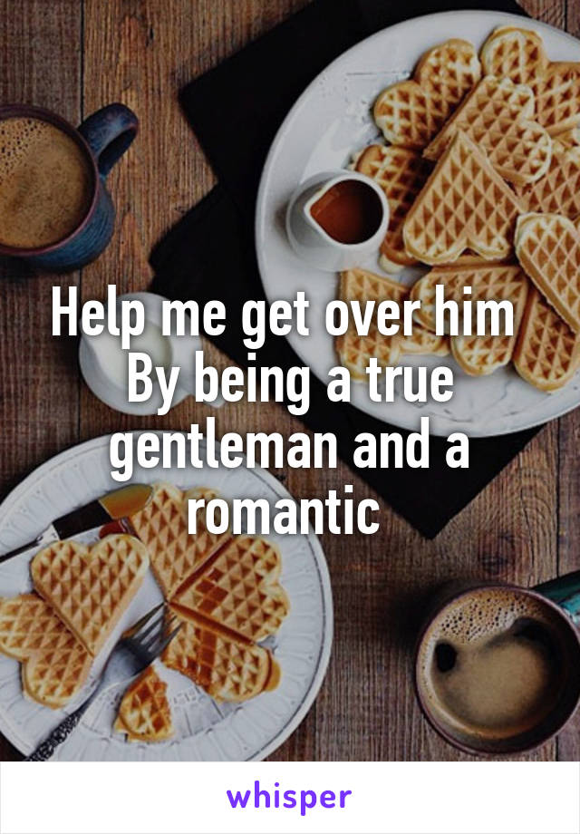 Help me get over him 
By being a true gentleman and a romantic 