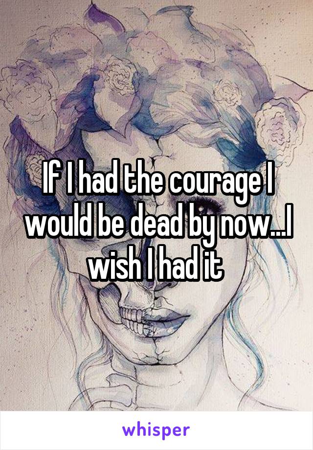 If I had the courage I would be dead by now...I wish I had it 