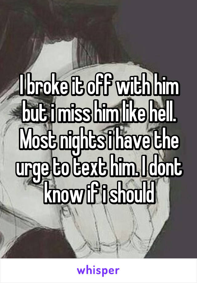 I broke it off with him but i miss him like hell. Most nights i have the urge to text him. I dont know if i should