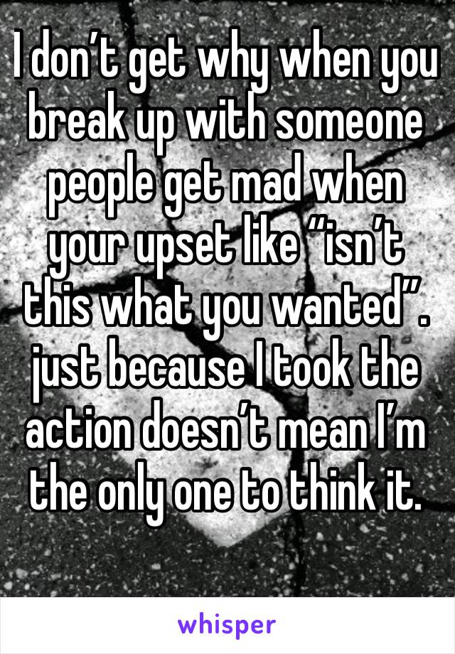 I don’t get why when you break up with someone people get mad when your upset like “isn’t this what you wanted”. just because I took the action doesn’t mean I’m the only one to think it.