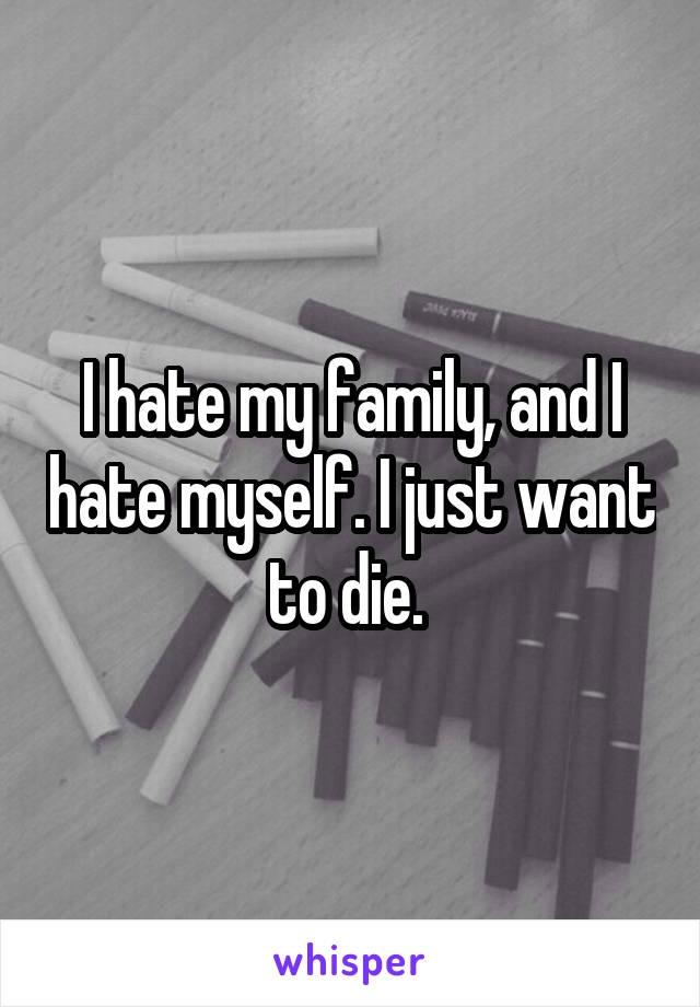 I hate my family, and I hate myself. I just want to die. 