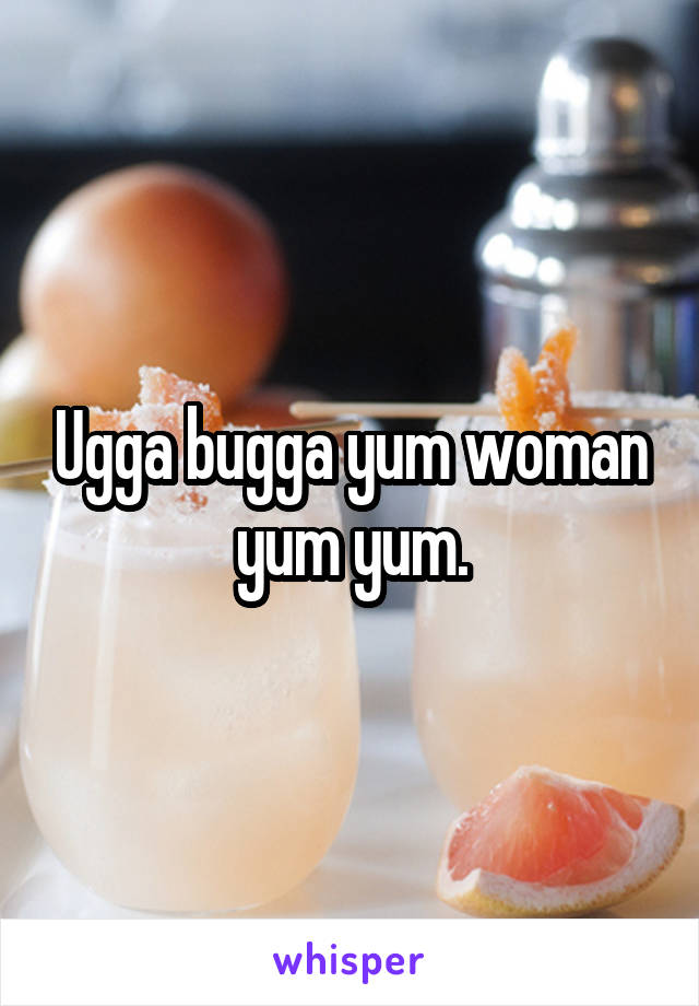 Ugga bugga yum woman yum yum.