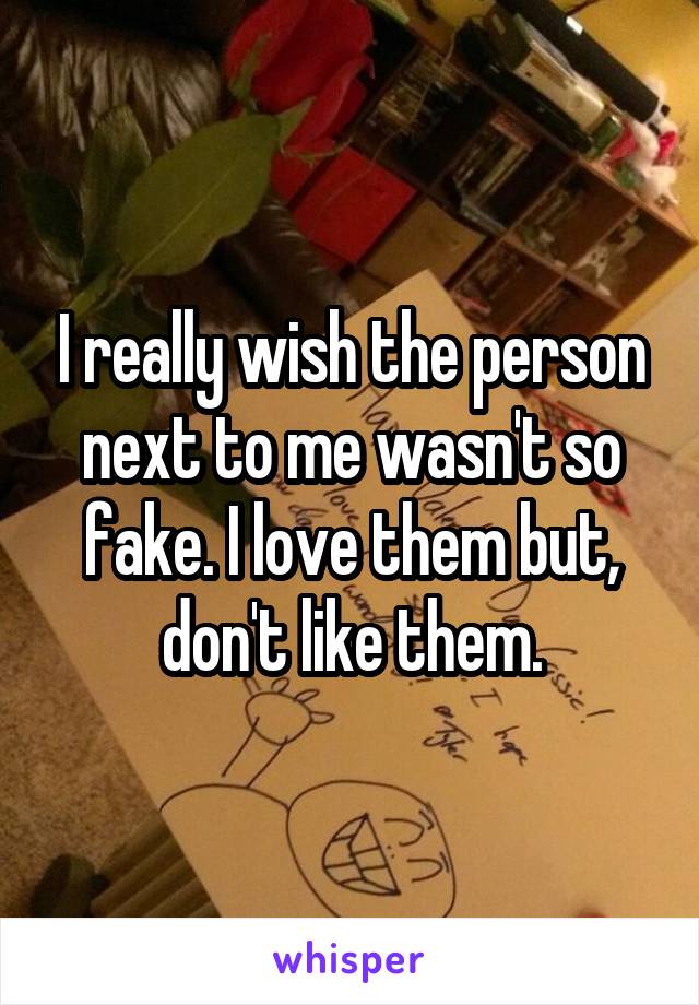 I really wish the person next to me wasn't so fake. I love them but, don't like them.