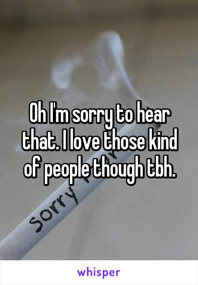 Oh I'm sorry to hear that. I love those kind of people though tbh.