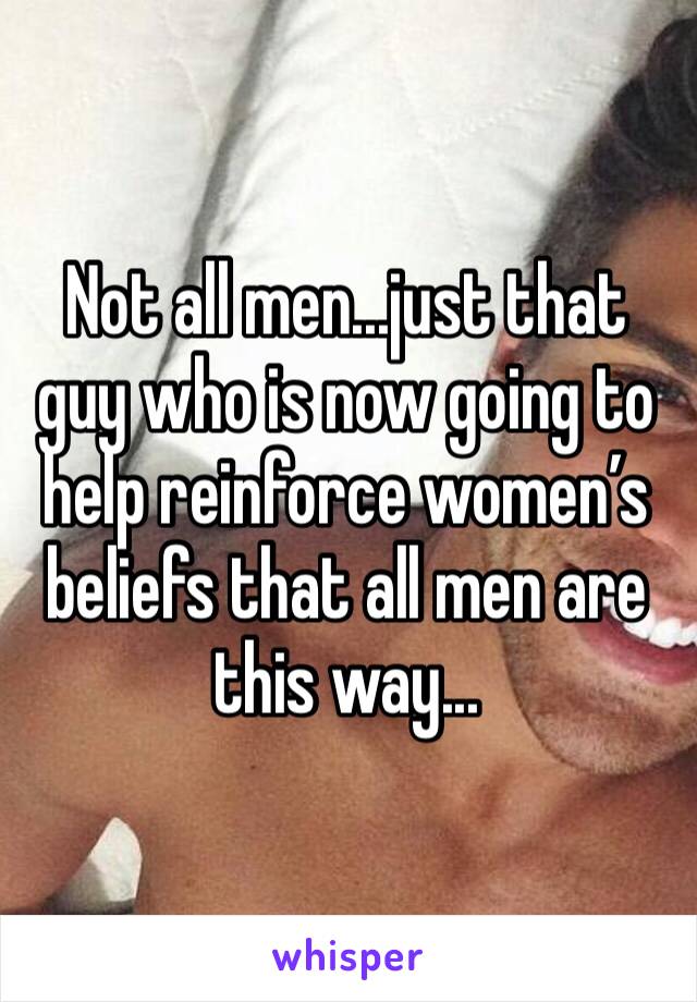 Not all men...just that guy who is now going to help reinforce women’s beliefs that all men are this way...