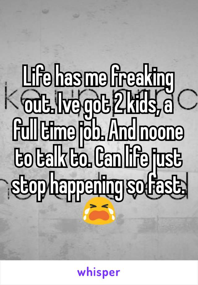 Life has me freaking out. Ive got 2 kids, a full time job. And noone to talk to. Can life just stop happening so fast. 😭