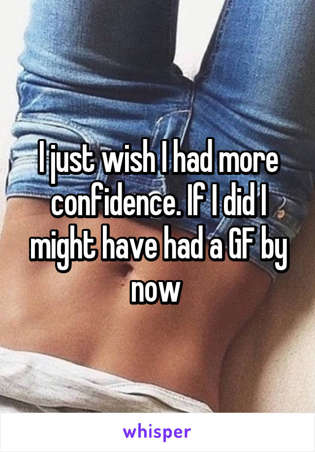 I just wish I had more confidence. If I did I might have had a GF by now 