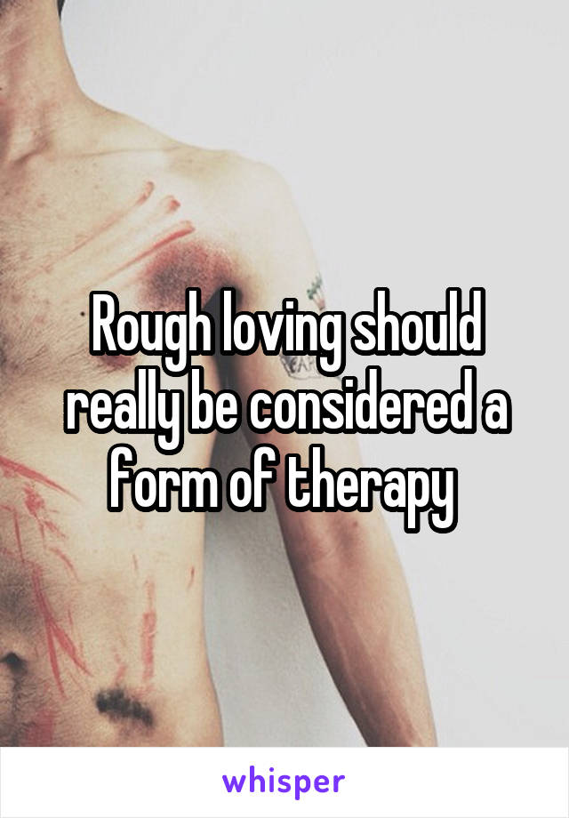 Rough loving should really be considered a form of therapy 