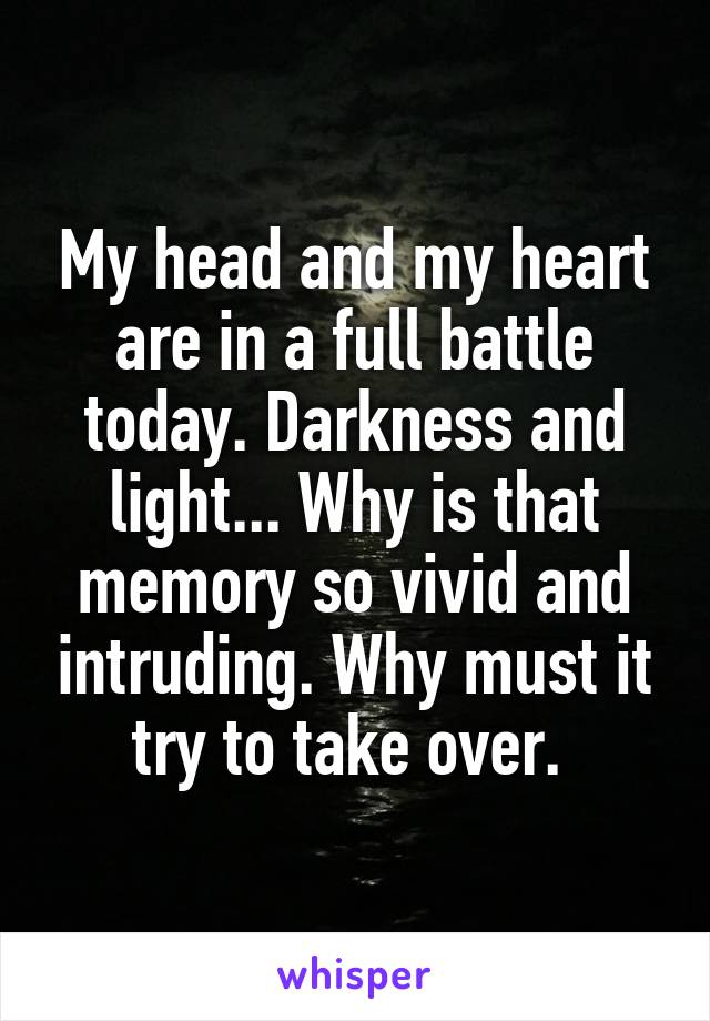 My head and my heart are in a full battle today. Darkness and light... Why is that memory so vivid and intruding. Why must it try to take over. 