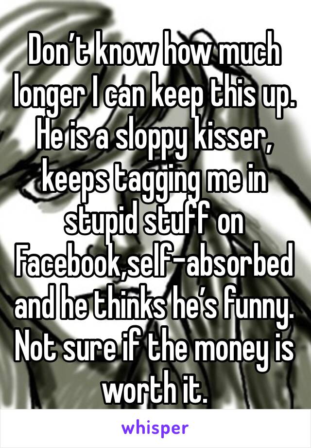 Don’t know how much longer I can keep this up. He is a sloppy kisser, keeps tagging me in stupid stuff on Facebook,self-absorbed and he thinks he’s funny. Not sure if the money is worth it. 