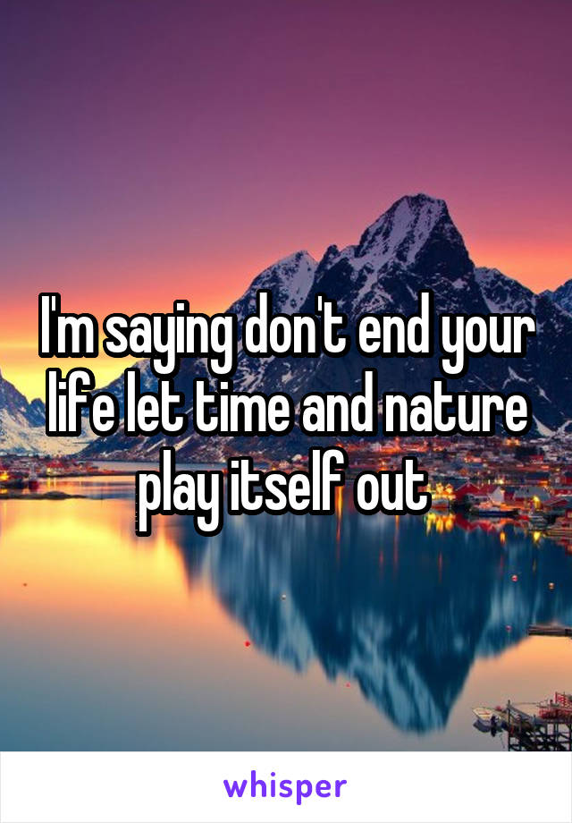 I'm saying don't end your life let time and nature play itself out 