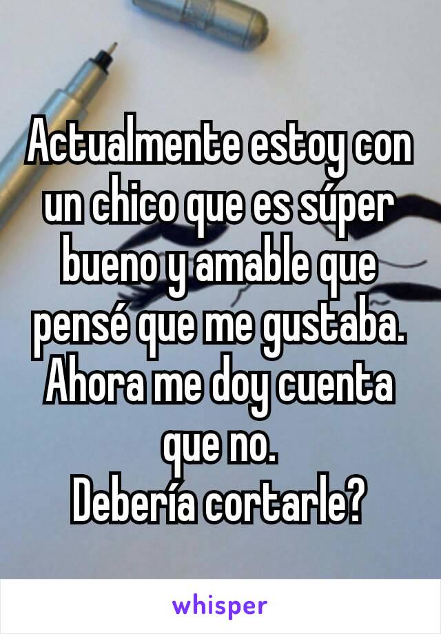 Actualmente estoy con un chico que es súper bueno y amable que pensé que me gustaba. Ahora me doy cuenta que no.
Debería cortarle?