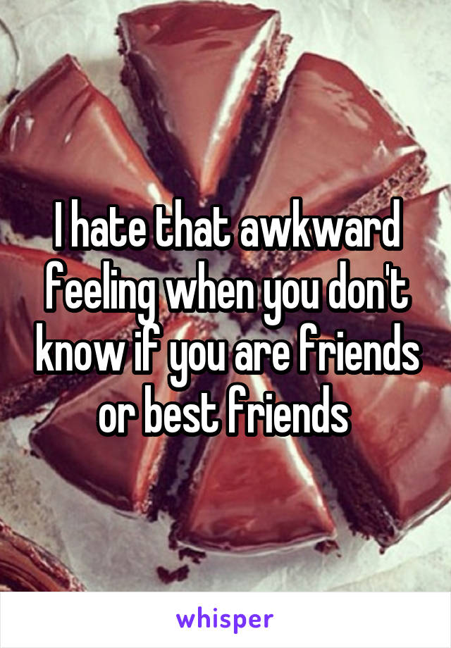 I hate that awkward feeling when you don't know if you are friends or best friends 