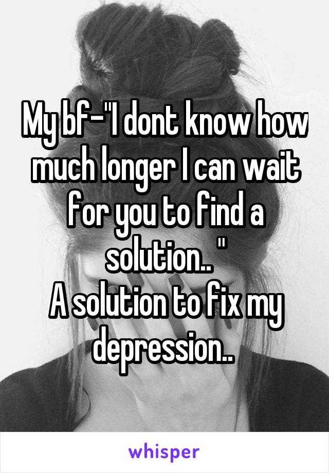 My bf-"I dont know how much longer I can wait for you to find a solution.. "
A solution to fix my depression.. 