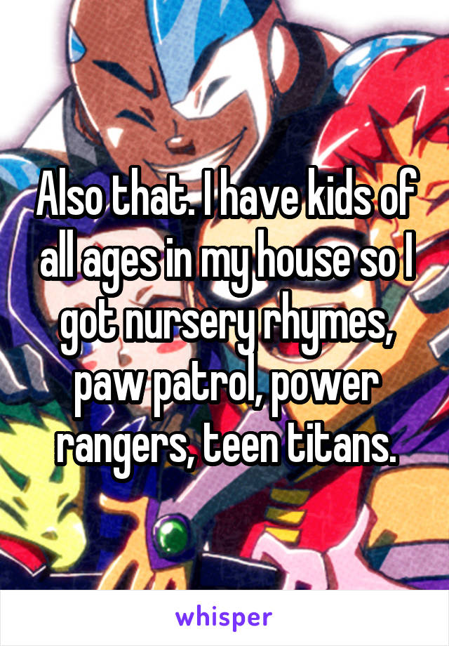 Also that. I have kids of all ages in my house so I got nursery rhymes, paw patrol, power rangers, teen titans.