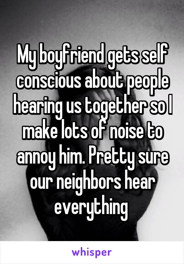 My boyfriend gets self conscious about people hearing us together so I make lots of noise to annoy him. Pretty sure our neighbors hear everything 