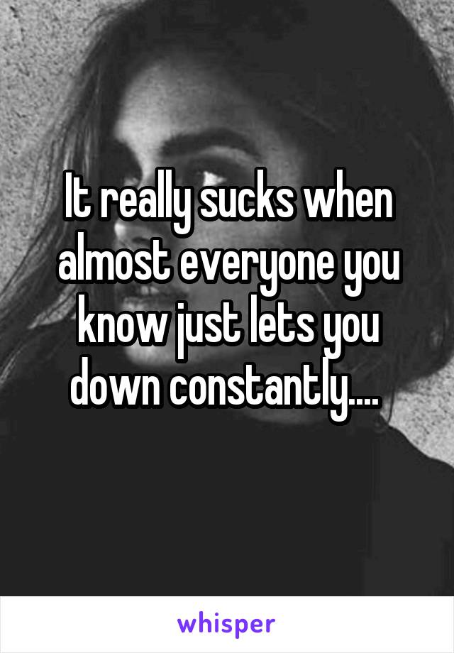 It really sucks when almost everyone you know just lets you down constantly.... 
