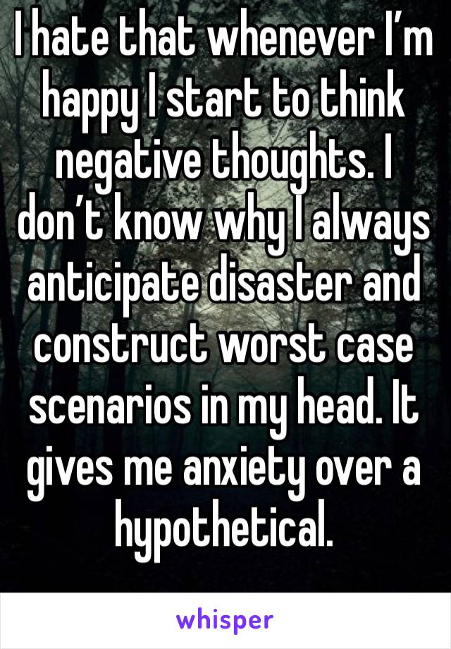 I hate that whenever I’m happy I start to think negative thoughts. I don’t know why I always anticipate disaster and construct worst case scenarios in my head. It gives me anxiety over a hypothetical.