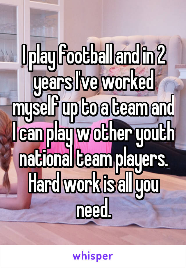 I play football and in 2 years I've worked myself up to a team and I can play w other youth national team players. Hard work is all you need.