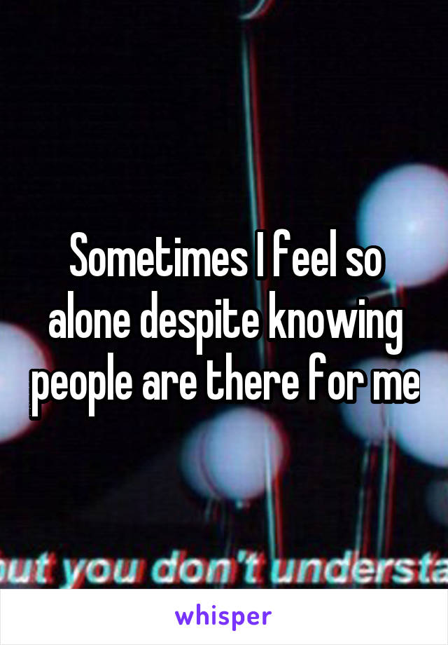 Sometimes I feel so alone despite knowing people are there for me