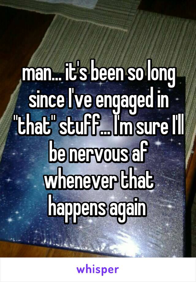 man... it's been so long since I've engaged in "that" stuff... I'm sure I'll be nervous af whenever that happens again 