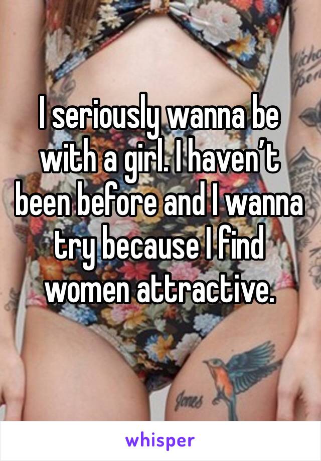 I seriously wanna be with a girl. I haven’t been before and I wanna try because I find women attractive. 