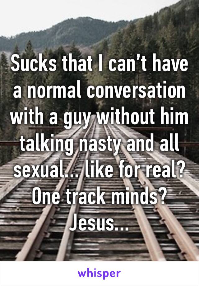 Sucks that I can’t have a normal conversation with a guy without him talking nasty and all sexual... like for real? One track minds? Jesus... 